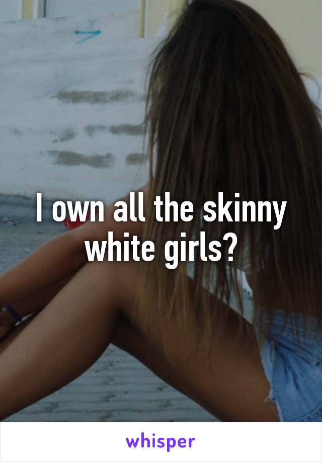 I own all the skinny white girls?