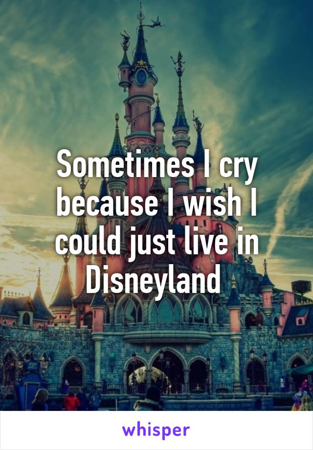 Sometimes I cry because I wish I could just live in Disneyland 