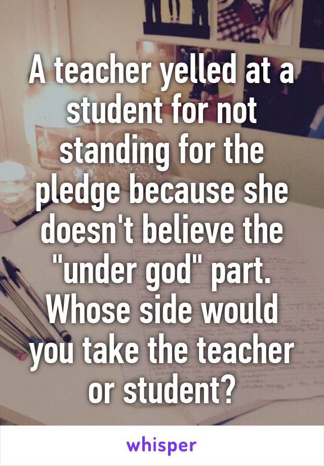 A teacher yelled at a student for not standing for the pledge because she doesn't believe the "under god" part. Whose side would you take the teacher or student?