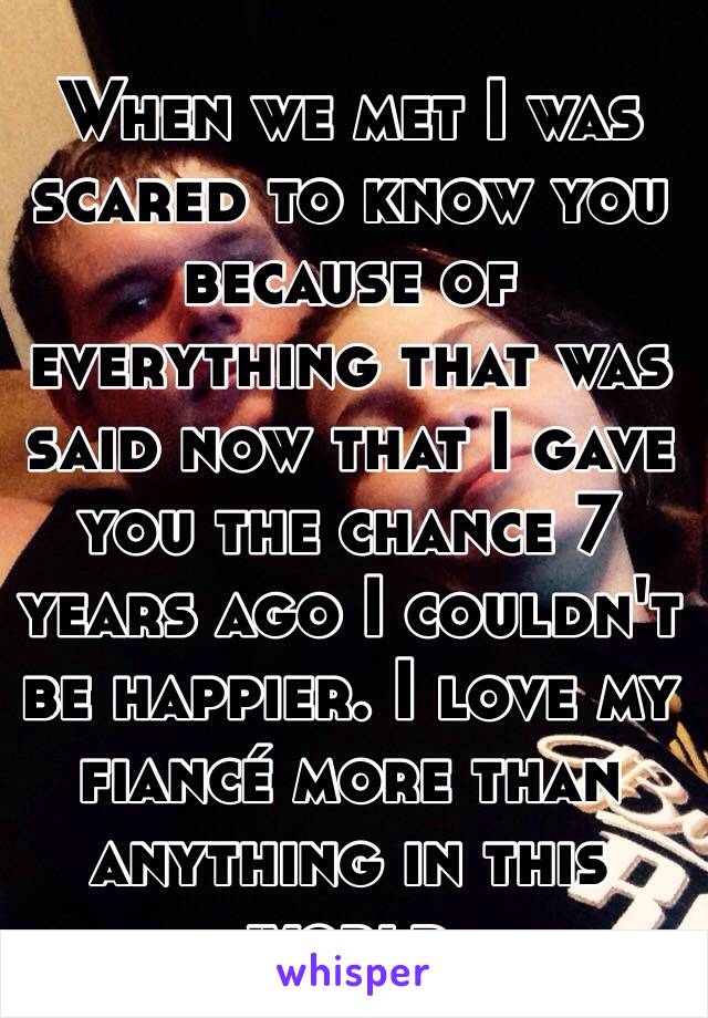 When we met I was scared to know you because of everything that was said now that I gave you the chance 7 years ago I couldn't be happier. I love my fiancé more than anything in this world