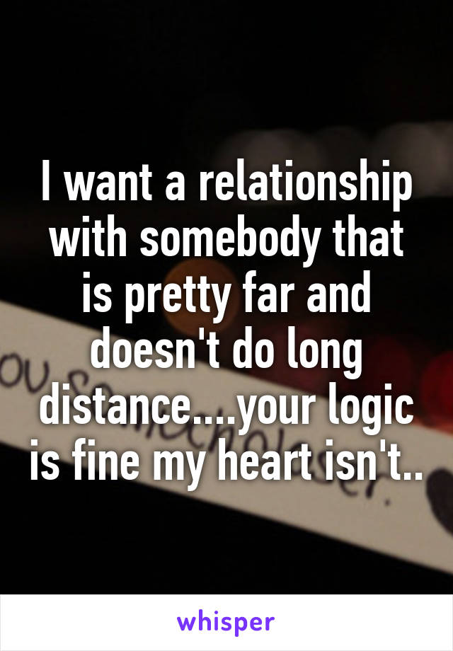 I want a relationship with somebody that is pretty far and doesn't do long distance....your logic is fine my heart isn't..