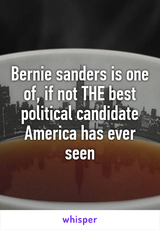 Bernie sanders is one of, if not THE best political candidate America has ever seen