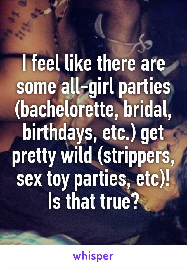 I feel like there are some all-girl parties (bachelorette, bridal, birthdays, etc.) get pretty wild (strippers, sex toy parties, etc)! Is that true?