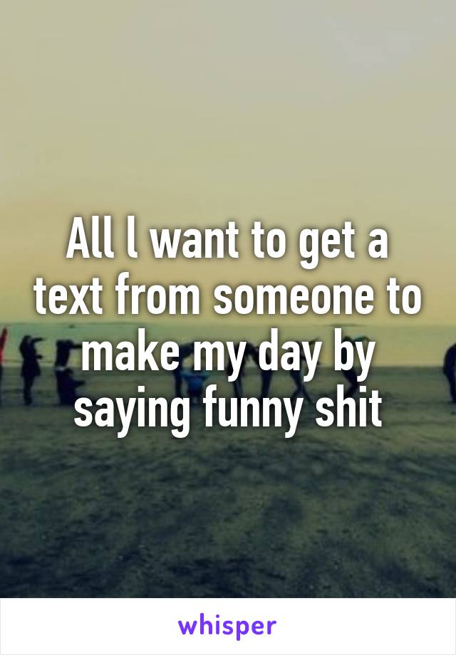 All l want to get a text from someone to make my day by saying funny shit