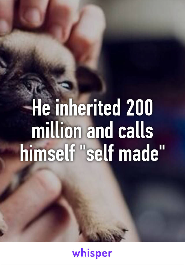 He inherited 200 million and calls himself "self made"