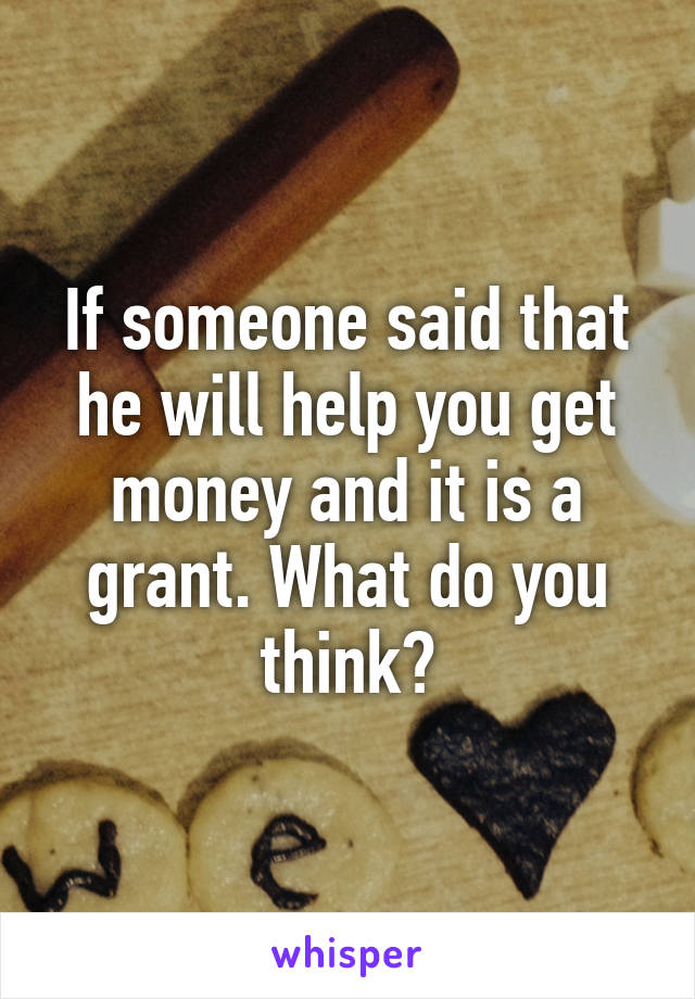 If someone said that he will help you get money and it is a grant. What do you think?