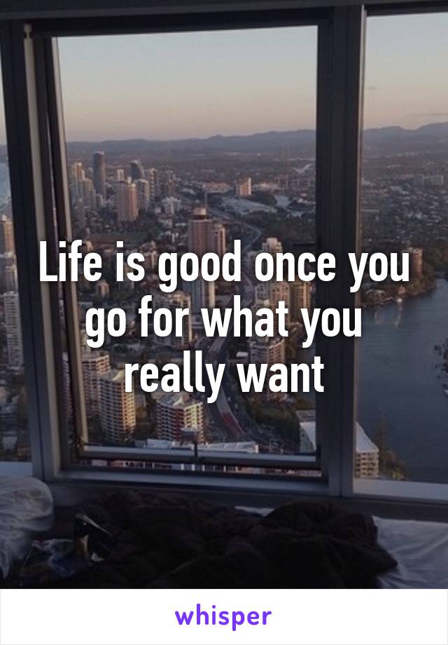 Life is good once you go for what you really want