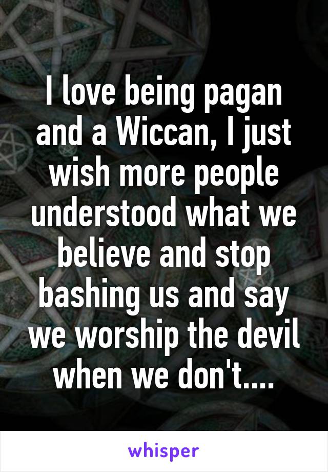 I love being pagan and a Wiccan, I just wish more people understood what we believe and stop bashing us and say we worship the devil when we don't....