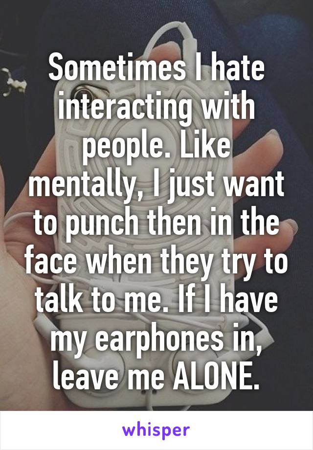 Sometimes I hate interacting with people. Like mentally, I just want to punch then in the face when they try to talk to me. If I have my earphones in, leave me ALONE.