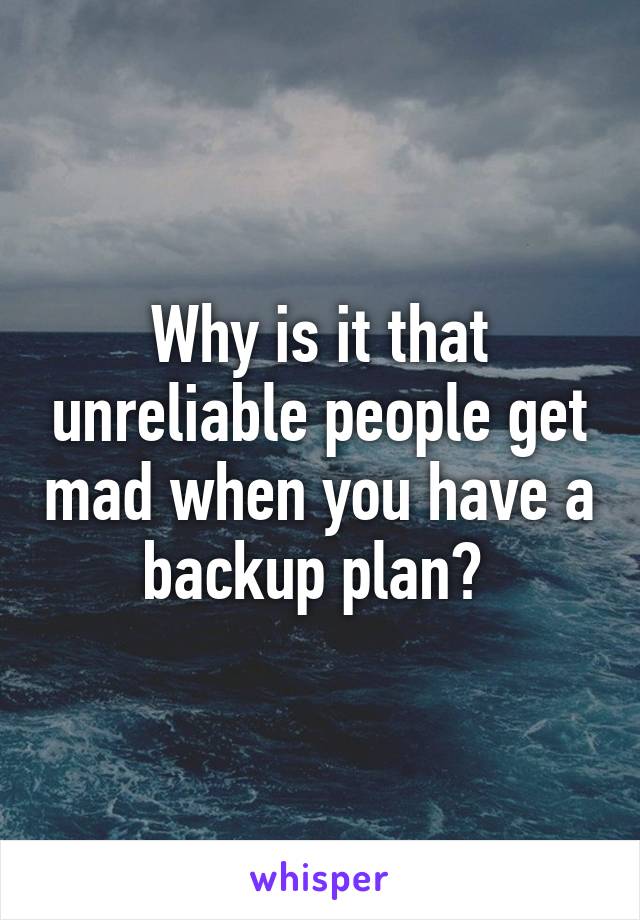 Why is it that unreliable people get mad when you have a backup plan? 