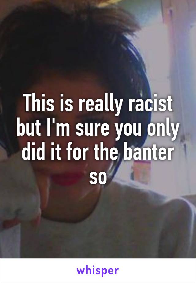 This is really racist but I'm sure you only did it for the banter so