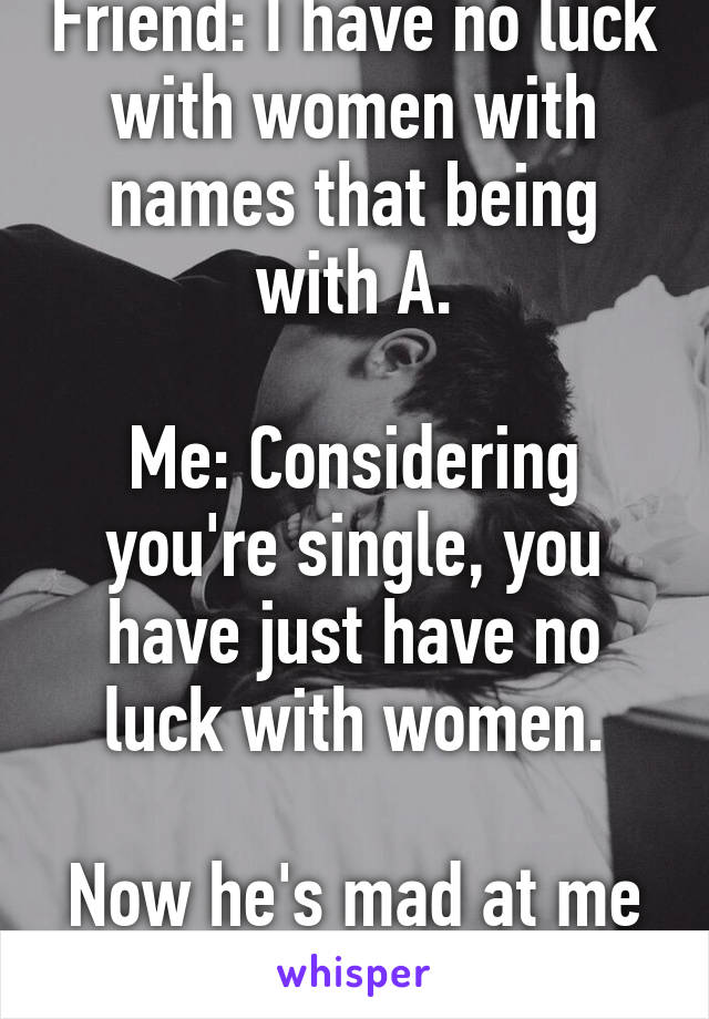 Friend: I have no luck with women with names that being with A.
 
Me: Considering you're single, you have just have no luck with women.

Now he's mad at me lol