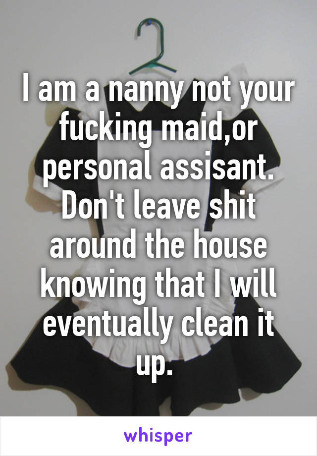 I am a nanny not your fucking maid,or personal assisant. Don't leave shit around the house knowing that I will eventually clean it up. 