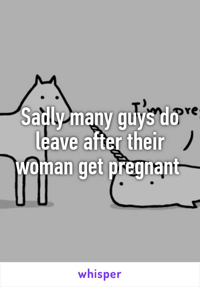 Sadly many guys do leave after their woman get pregnant 