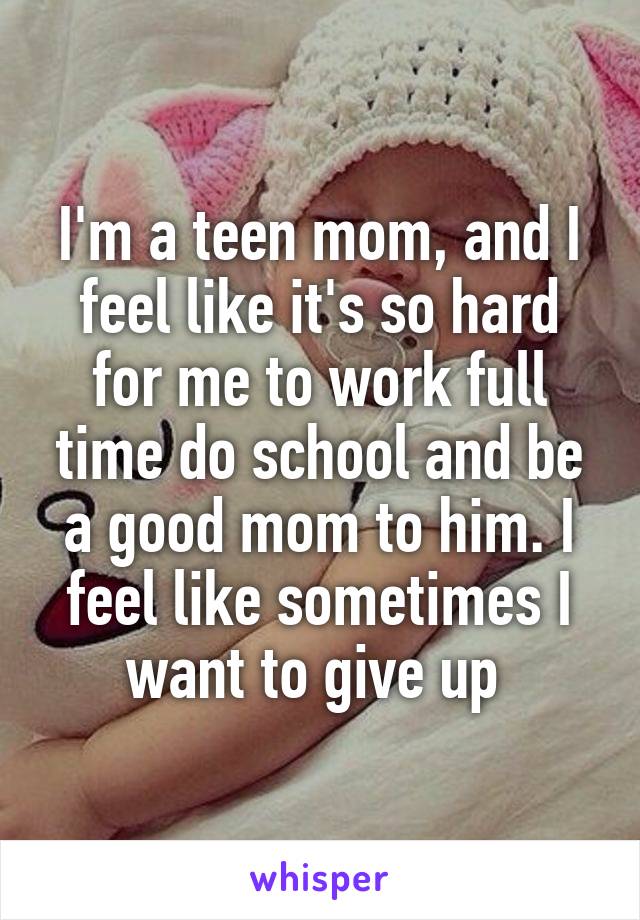 I'm a teen mom, and I feel like it's so hard for me to work full time do school and be a good mom to him. I feel like sometimes I want to give up 
