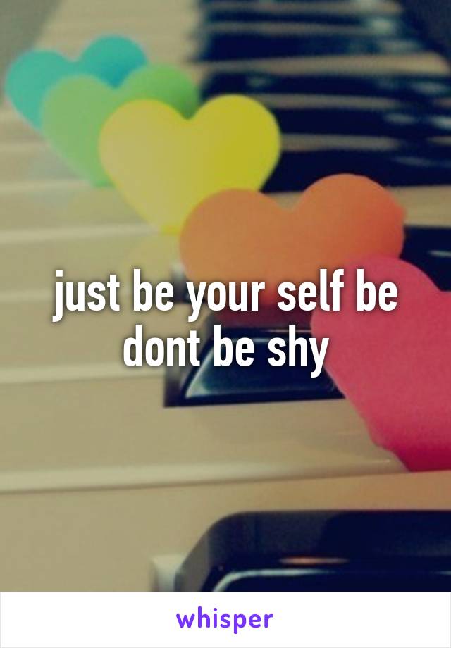 just be your self be dont be shy