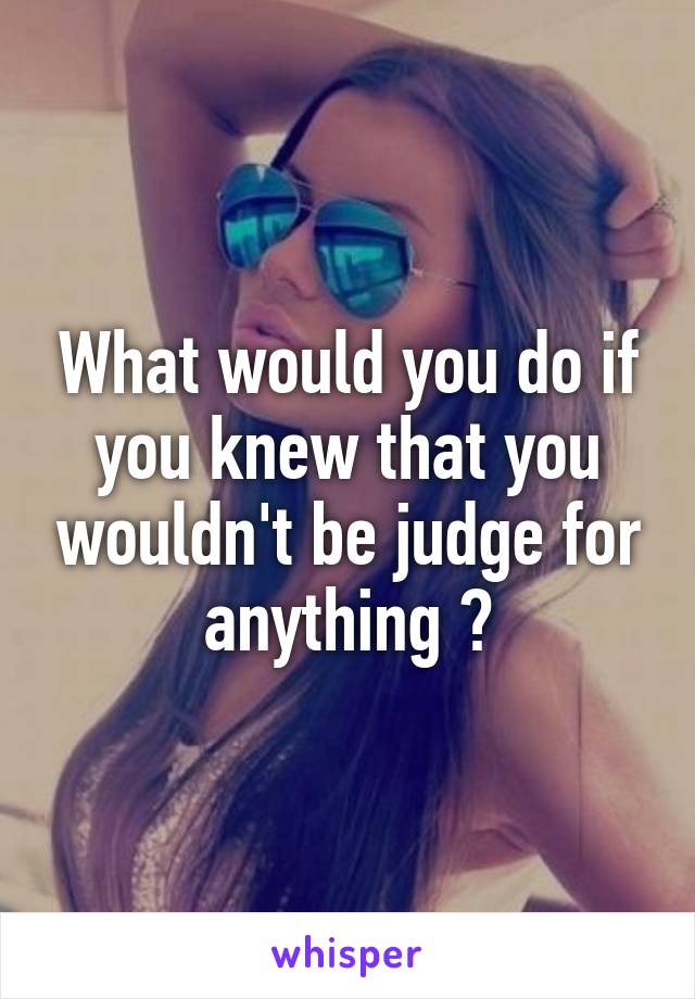 What would you do if you knew that you wouldn't be judge for anything ?