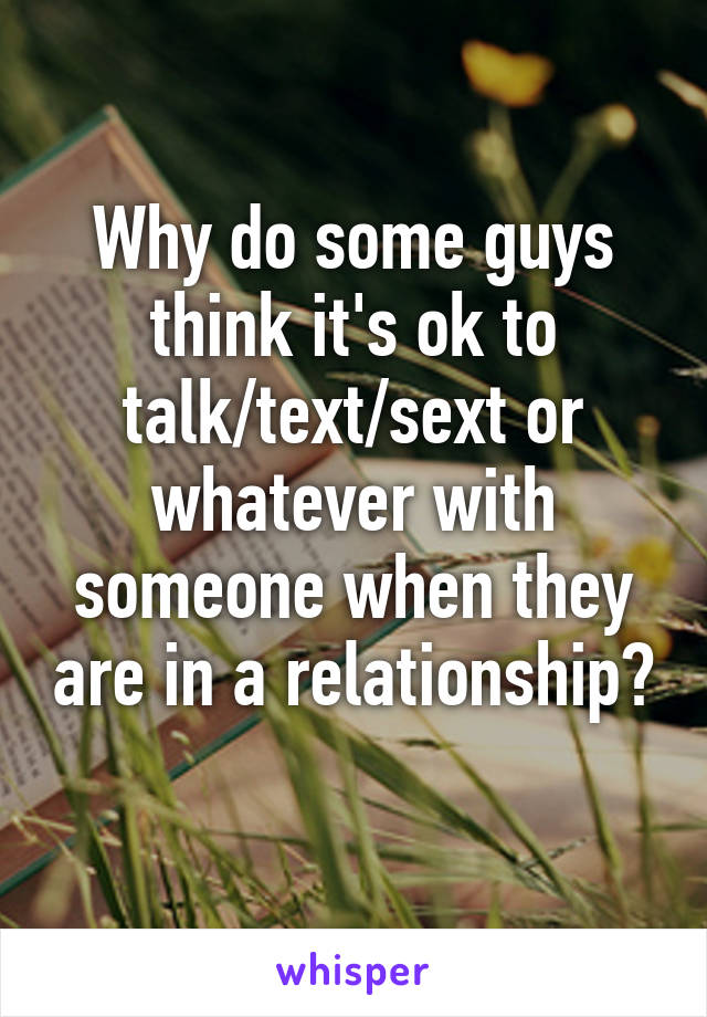 Why do some guys think it's ok to talk/text/sext or whatever with someone when they are in a relationship? 