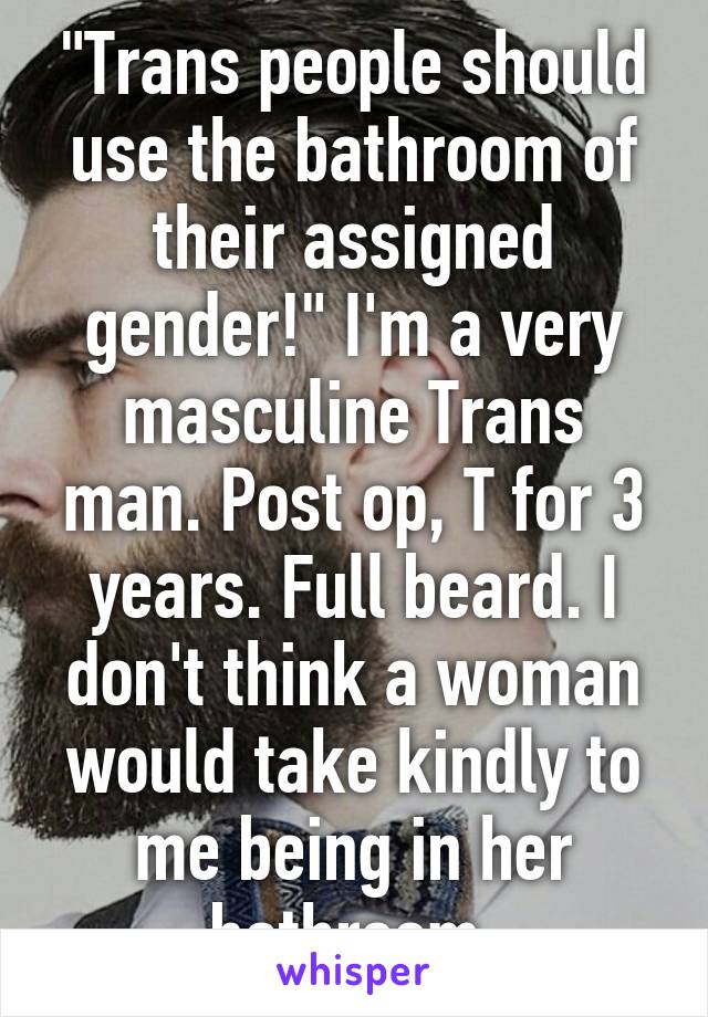 "Trans people should use the bathroom of their assigned gender!" I'm a very masculine Trans man. Post op, T for 3 years. Full beard. I don't think a woman would take kindly to me being in her bathroom.