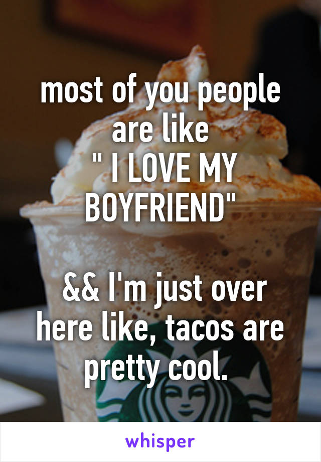 most of you people are like
 " I LOVE MY BOYFRIEND"

 && I'm just over here like, tacos are pretty cool. 