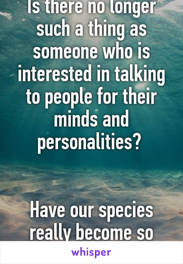 Is there no longer such a thing as someone who is interested in talking to people for their minds and personalities? 


Have our species really become so shallow?