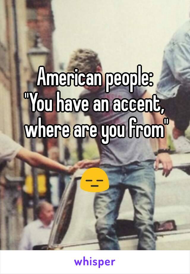 American people:
"You have an accent, where are you from"

😑
