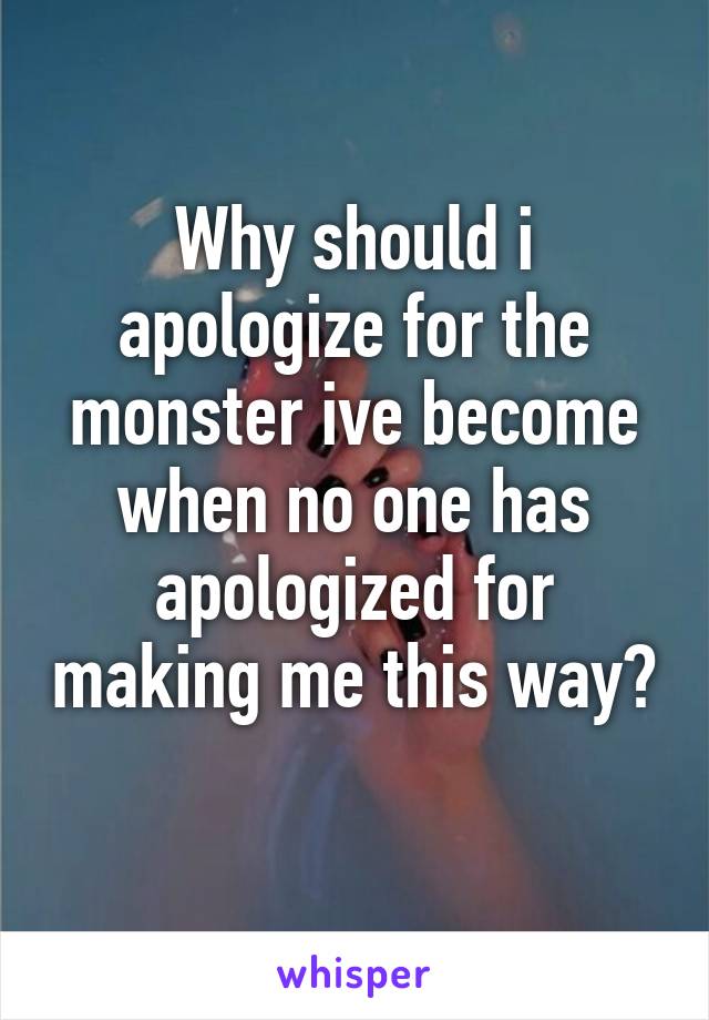 Why should i apologize for the monster ive become when no one has apologized for making me this way? 