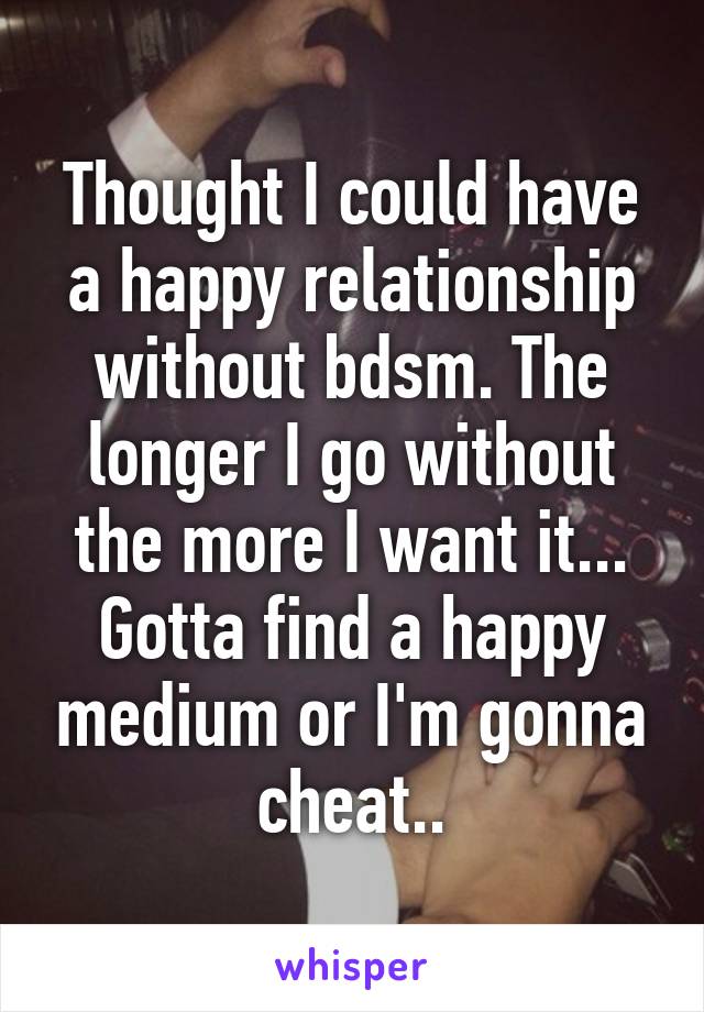 Thought I could have a happy relationship without bdsm. The longer I go without the more I want it... Gotta find a happy medium or I'm gonna cheat..