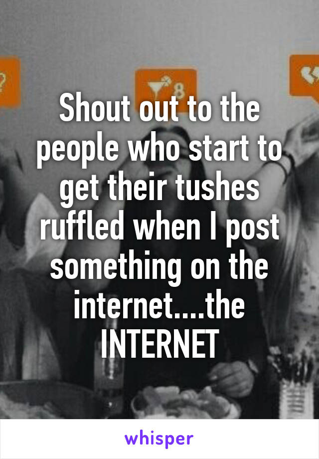 Shout out to the people who start to get their tushes ruffled when I post something on the internet....the INTERNET