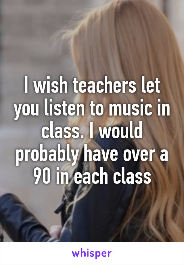 I wish teachers let you listen to music in class. I would probably have over a 90 in each class