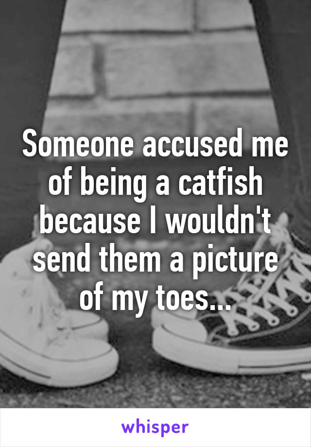 Someone accused me of being a catfish because I wouldn't send them a picture of my toes...