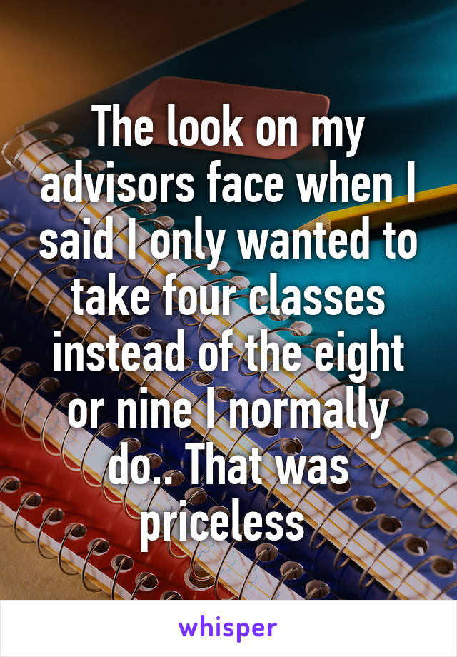 The look on my advisors face when I said I only wanted to take four classes instead of the eight or nine I normally do.. That was priceless 