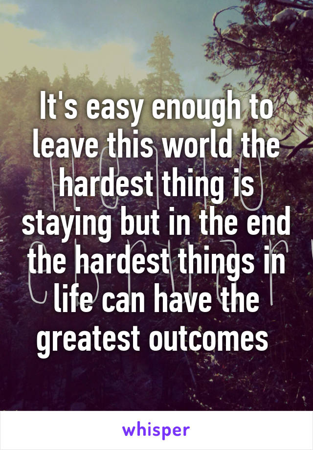 It's easy enough to leave this world the hardest thing is staying but in the end the hardest things in life can have the greatest outcomes 