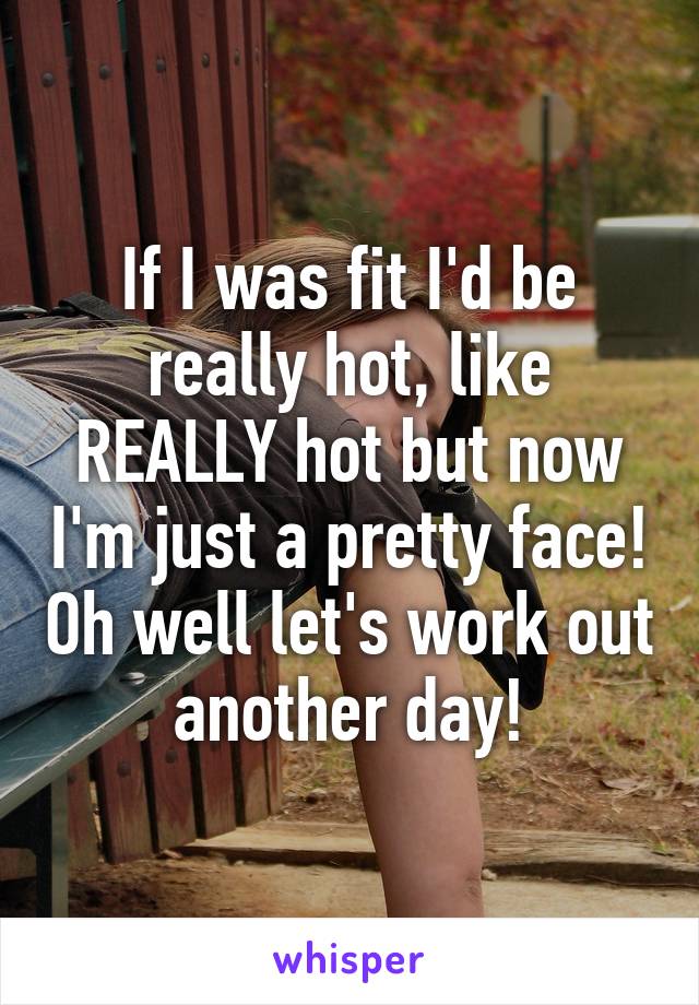 If I was fit I'd be really hot, like REALLY hot but now I'm just a pretty face! Oh well let's work out another day!