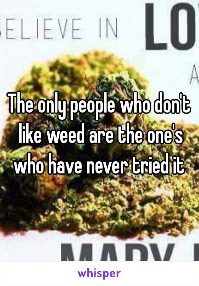 The only people who don't like weed are the one's who have never tried it 