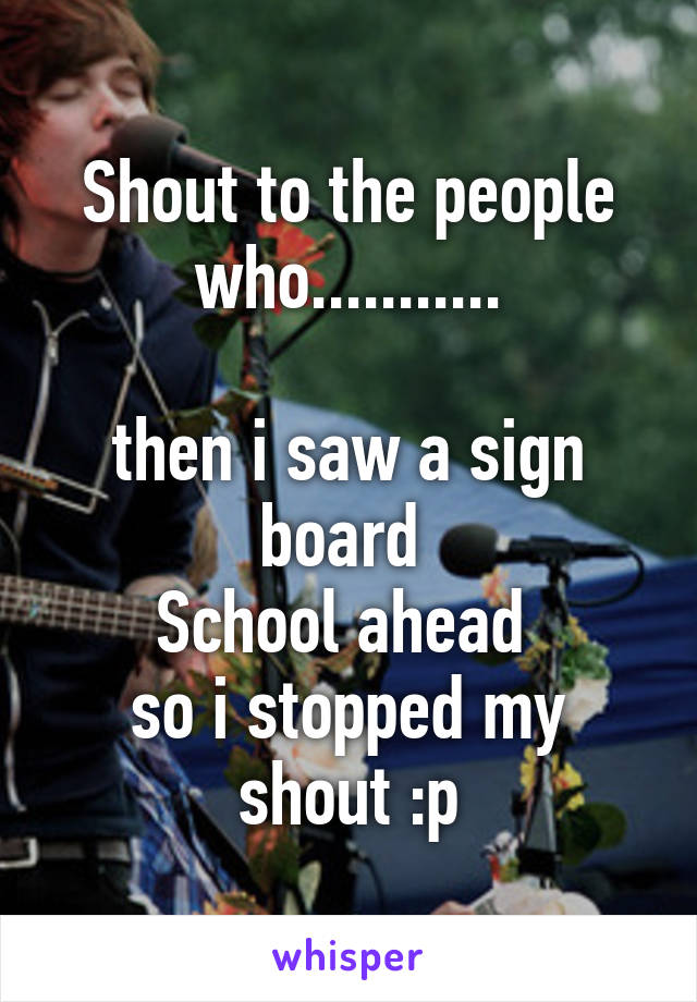 Shout to the people who...........

then i saw a sign board 
School ahead 
so i stopped my shout :p