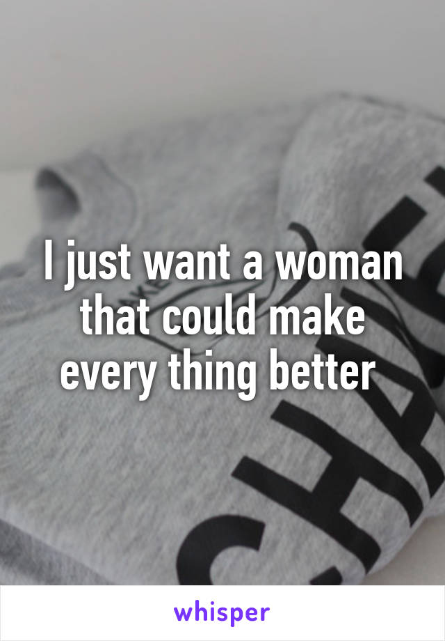 I just want a woman that could make every thing better 