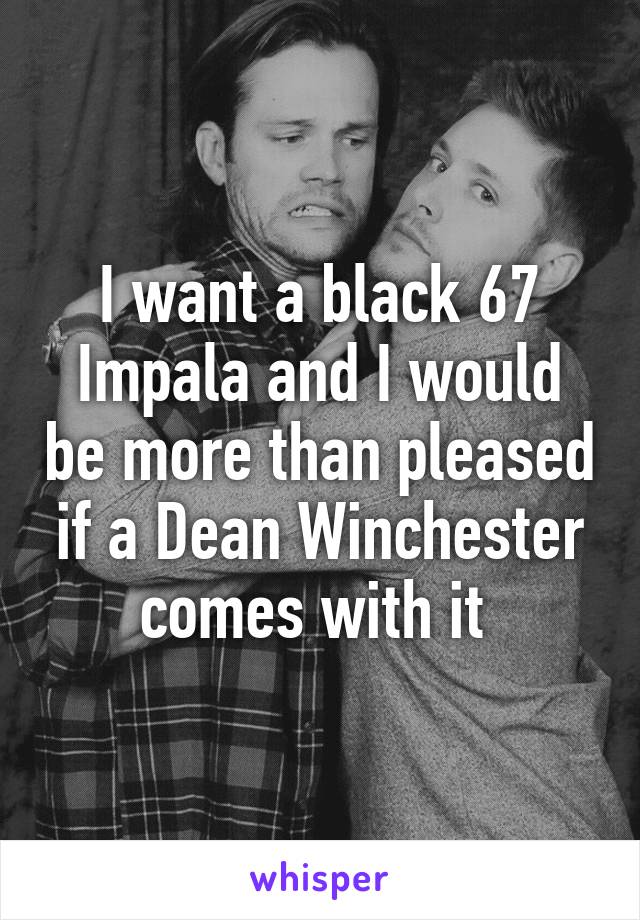 I want a black 67 Impala and I would be more than pleased if a Dean Winchester comes with it 