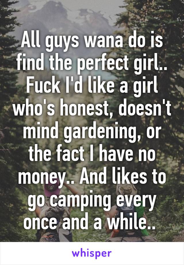 All guys wana do is find the perfect girl.. Fuck I'd like a girl who's honest, doesn't mind gardening, or the fact I have no money.. And likes to go camping every once and a while.. 