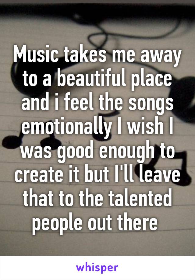 Music takes me away to a beautiful place and i feel the songs emotionally I wish I was good enough to create it but I'll leave that to the talented people out there 