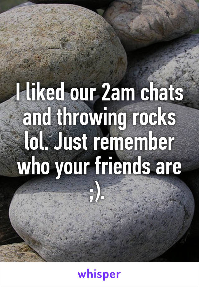 I liked our 2am chats and throwing rocks lol. Just remember who your friends are ;). 