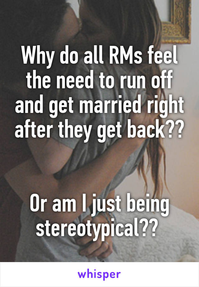 Why do all RMs feel the need to run off and get married right after they get back?? 

Or am I just being stereotypical?? 