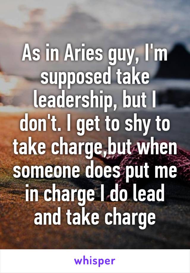 As in Aries guy, I'm supposed take leadership, but I don't. I get to shy to take charge,but when someone does put me in charge I do lead and take charge