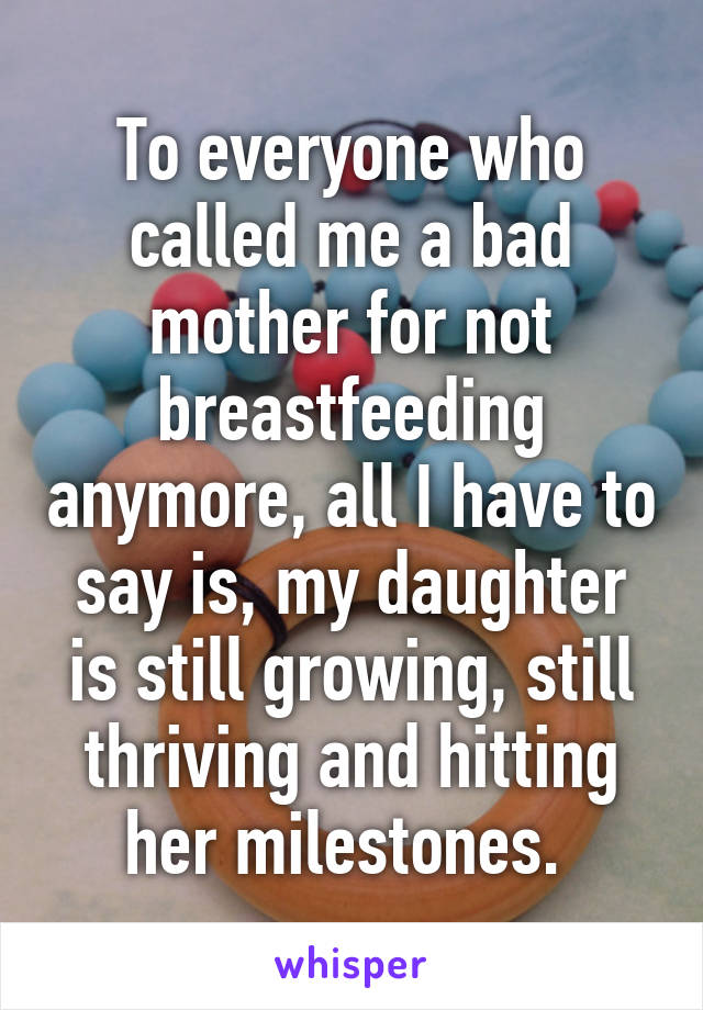 To everyone who called me a bad mother for not breastfeeding anymore, all I have to say is, my daughter is still growing, still thriving and hitting her milestones. 