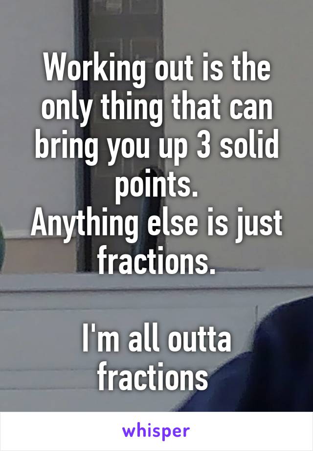 Working out is the only thing that can bring you up 3 solid points.
Anything else is just fractions.

I'm all outta fractions 