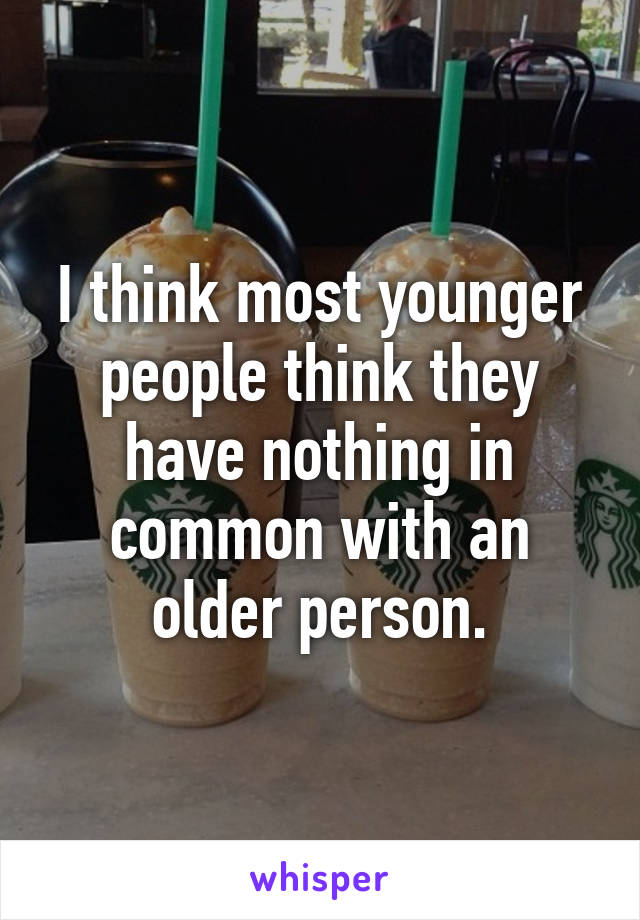 I think most younger people think they have nothing in common with an older person.