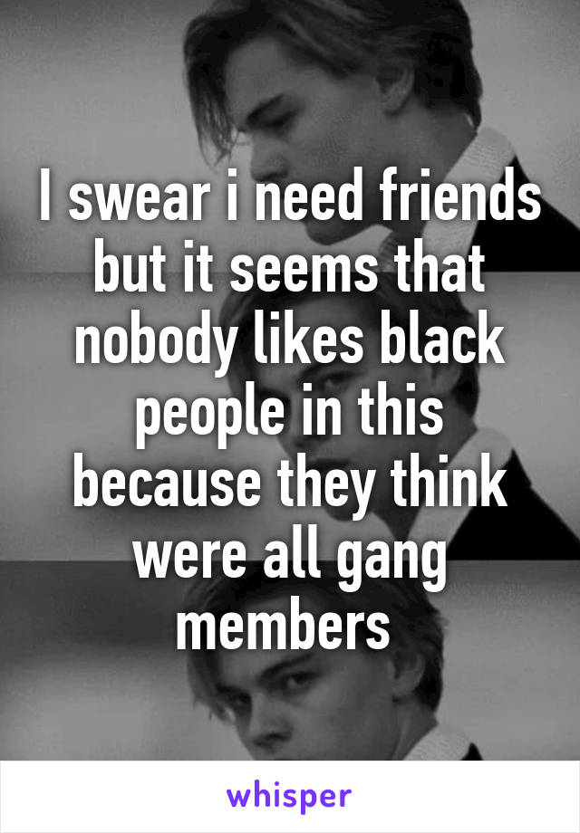 I swear i need friends but it seems that nobody likes black people in this because they think were all gang members 