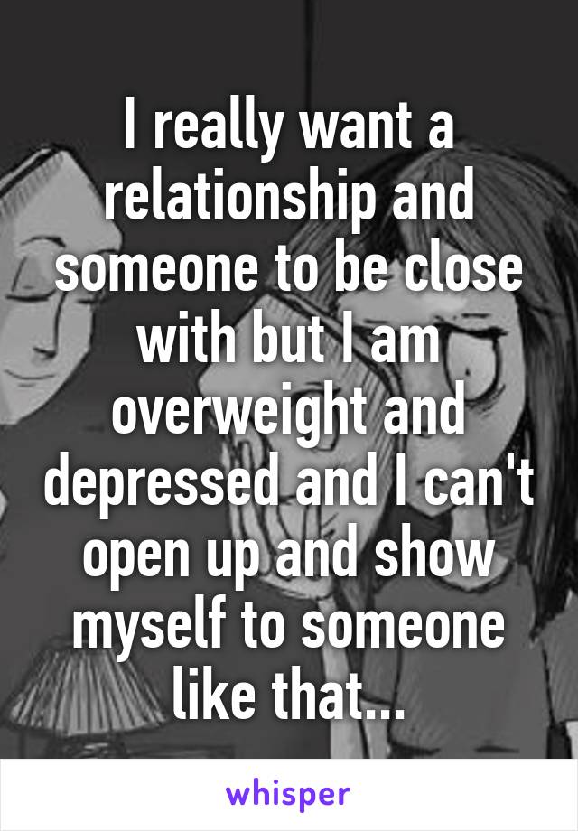 I really want a relationship and someone to be close with but I am overweight and depressed and I can't open up and show myself to someone like that...