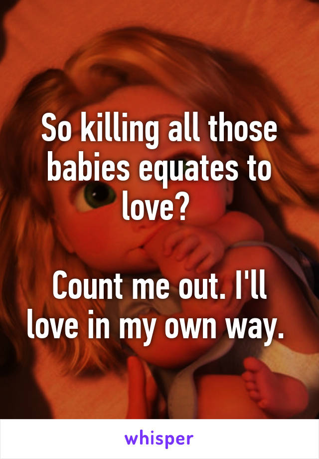 So killing all those babies equates to love? 

Count me out. I'll love in my own way. 