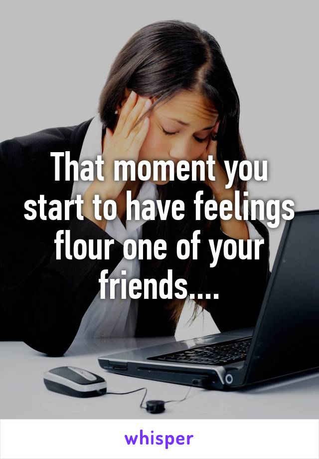 That moment you start to have feelings flour one of your friends....